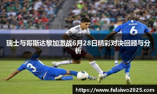 瑞士与哥斯达黎加激战6月28日精彩对决回顾与分析