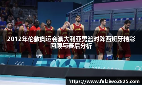2012年伦敦奥运会澳大利亚男篮对阵西班牙精彩回顾与赛后分析